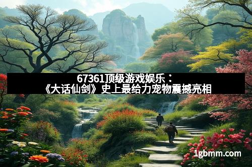 67361顶级游戏娱乐：《大话仙剑》史上最给力宠物震撼亮相